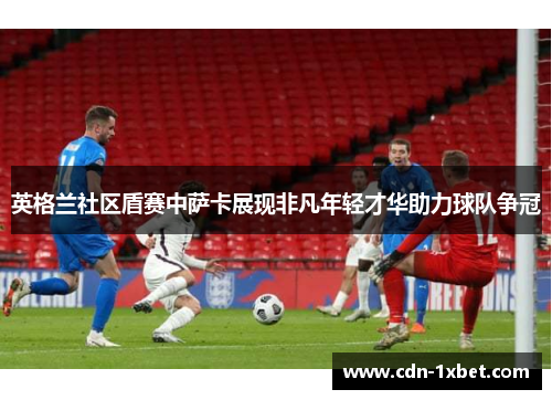 英格兰社区盾赛中萨卡展现非凡年轻才华助力球队争冠 英格兰社区盾赛中萨卡展现非凡年轻才华助力球队争冠