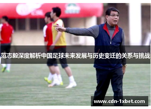 范志毅深度解析中国足球未来发展与历史变迁的关系与挑战 范志毅深度解析中国足球未来发展与历史变迁的关系与挑战
