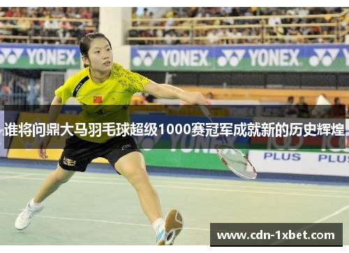 谁将问鼎大马羽毛球超级1000赛冠军成就新的历史辉煌 谁将问鼎大马羽毛球超级1000赛冠军成就新的历史辉煌