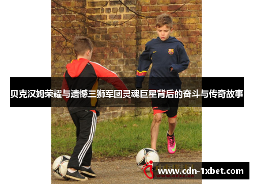 贝克汉姆荣耀与遗憾三狮军团灵魂巨星背后的奋斗与传奇故事