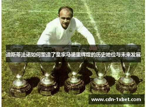 迪斯蒂法诺如何塑造了皇家马德里辉煌的历史地位与未来发展 迪斯蒂法诺如何塑造了皇家马德里辉煌的历史地位与未来发展