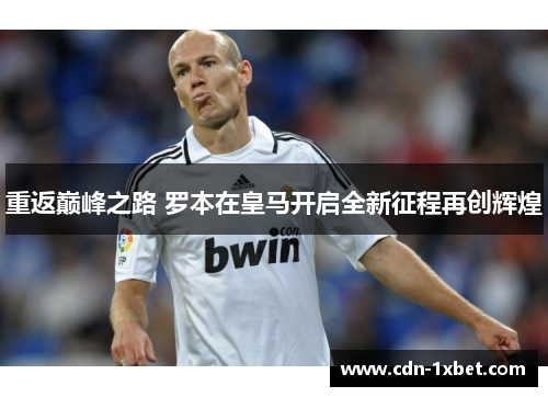 重返巅峰之路 罗本在皇马开启全新征程再创辉煌 重返巅峰之路 罗本在皇马开启全新征程再创辉煌