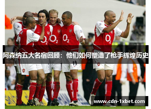 阿森纳五大名宿回顾:他们如何塑造了枪手辉煌历史 阿森纳五大名宿回顾:他们如何塑造了枪手辉煌历史